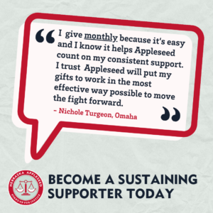 Image of a quote bubble that reads: "I give monthly because it's easy and I know it helps Appleseed count on my consistent support. I trust Appleseed will put my gifts to work in the most effective way possible to move the fight forward." - Nichole Turgeon, Omaha Become a sustaining supporter today.